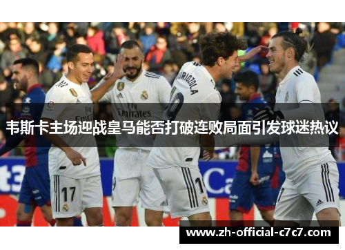 韦斯卡主场迎战皇马能否打破连败局面引发球迷热议